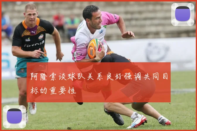 阿隆索谈球队关系良好强调共同目标的重要性