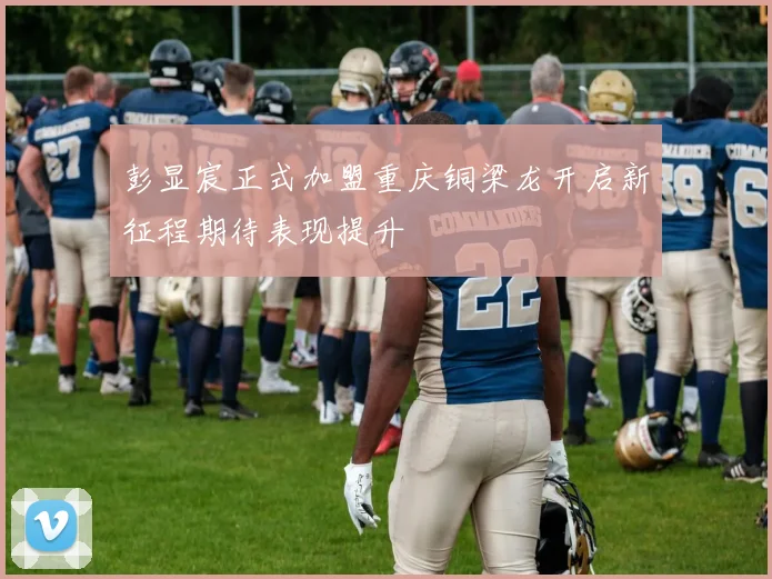 彭显宸正式加盟重庆铜梁龙开启新征程期待表现提升