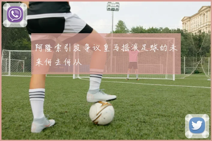 阿隆索引发争议皇马摇滚足球的未来何去何从