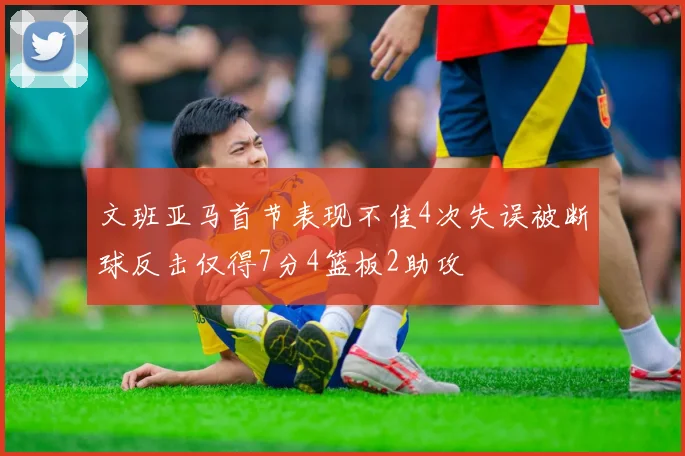 文班亚马首节表现不佳4次失误被断球反击仅得7分4篮板2助攻