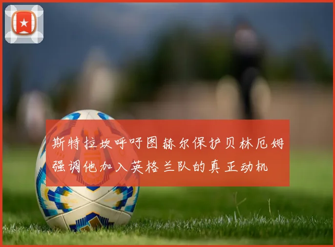 斯特拉坎呼吁图赫尔保护贝林厄姆强调他加入英格兰队的真正动机