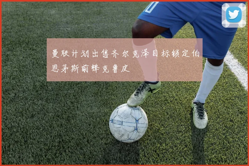 曼联计划出售齐尔克泽目标锁定伯恩茅斯前锋克鲁皮