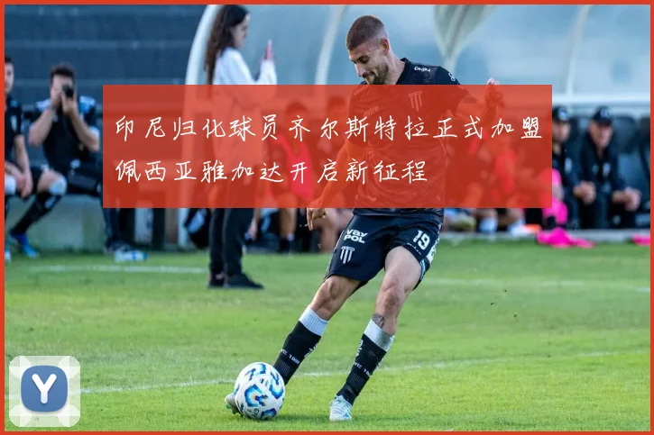 印尼归化球员齐尔斯特拉正式加盟佩西亚雅加达开启新征程
