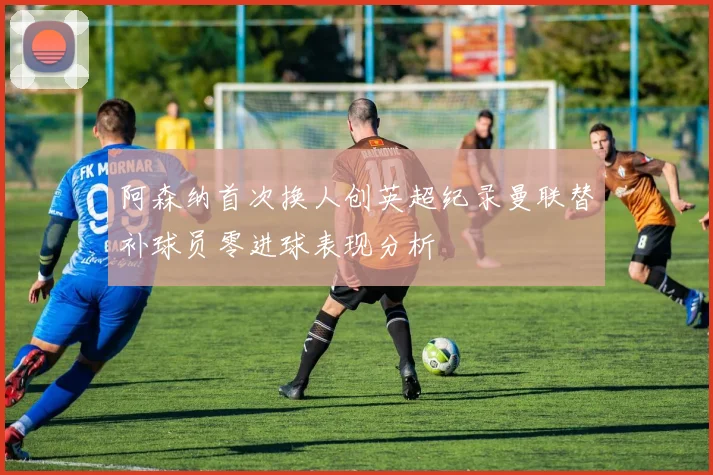 阿森纳首次换人创英超纪录曼联替补球员零进球表现分析