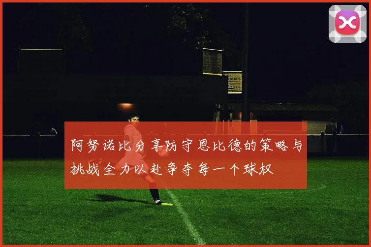 阿努诺比分享防守恩比德的策略与挑战全力以赴争夺每一个球权