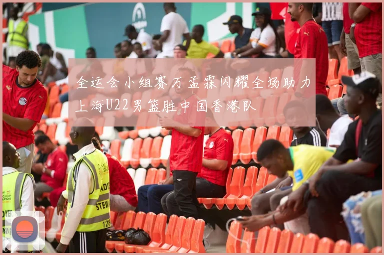 全运会小组赛万孟霖闪耀全场助力上海U22男篮胜中国香港队