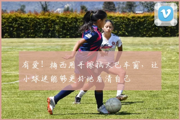 有爱！梅西用手擦拭大巴车窗，让小球迷能够更好地看清自己