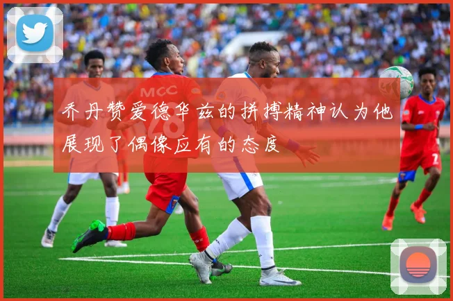 乔丹赞爱德华兹的拼搏精神认为他展现了偶像应有的态度