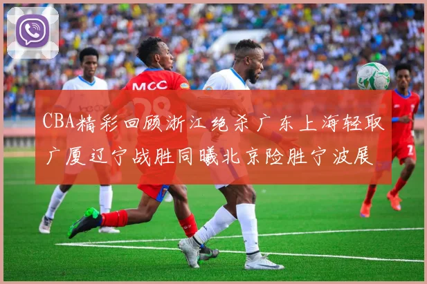 CBA精彩回顾浙江绝杀广东上海轻取广厦辽宁战胜同曦北京险胜宁波展现强队风采