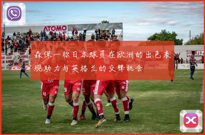 森保一称日本球员在欧洲的出色表现助力与英格兰的交锋机会