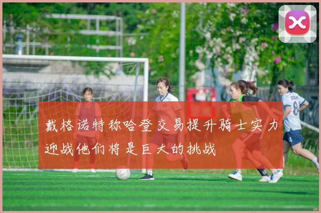 戴格诺特称哈登交易提升骑士实力迎战他们将是巨大的挑战