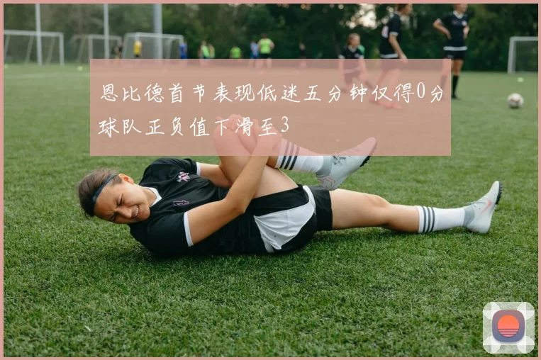 恩比德首节表现低迷五分钟仅得0分球队正负值下滑至3