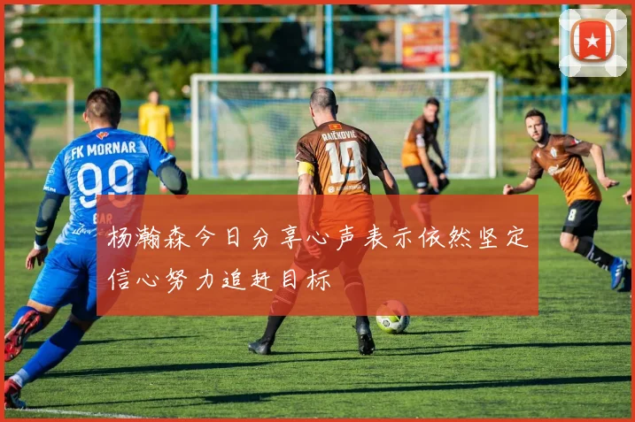 杨瀚森今日分享心声表示依然坚定信心努力追赶目标