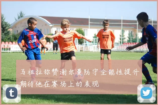 马祖拉称赞谢尔曼防守全能性提升期待他在赛场上的表现
