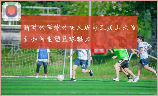 新时代篮球对决文班与亚历山大马刺如何重塑篮球魅力