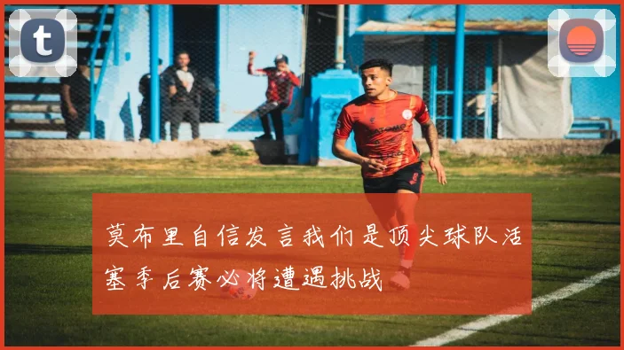 莫布里自信发言我们是顶尖球队活塞季后赛必将遭遇挑战