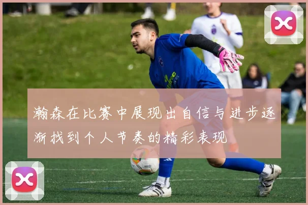 瀚森在比赛中展现出自信与进步逐渐找到个人节奏的精彩表现