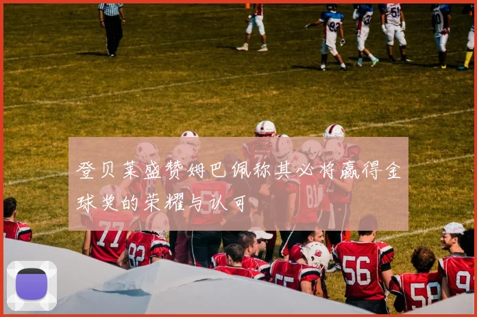 登贝莱盛赞姆巴佩称其必将赢得金球奖的荣耀与认可