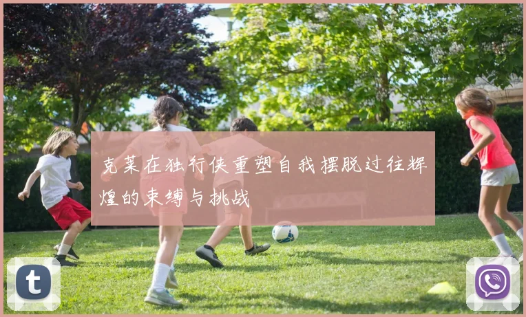 克莱在独行侠重塑自我摆脱过往辉煌的束缚与挑战