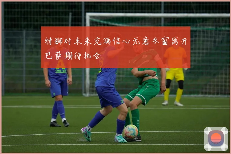 特狮对未来充满信心无意冬窗离开巴萨期待机会