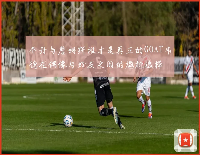 乔丹与詹姆斯谁才是真正的GOAT韦德在偶像与好友之间的尴尬选择