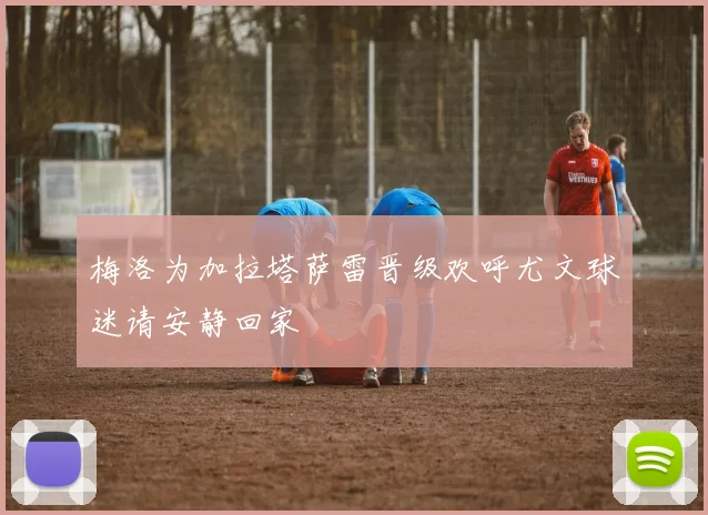 梅洛为加拉塔萨雷晋级欢呼尤文球迷请安静回家