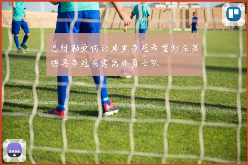 巴特勒受伤让库里争冠希望渺茫若想再争冠或需离开勇士队
