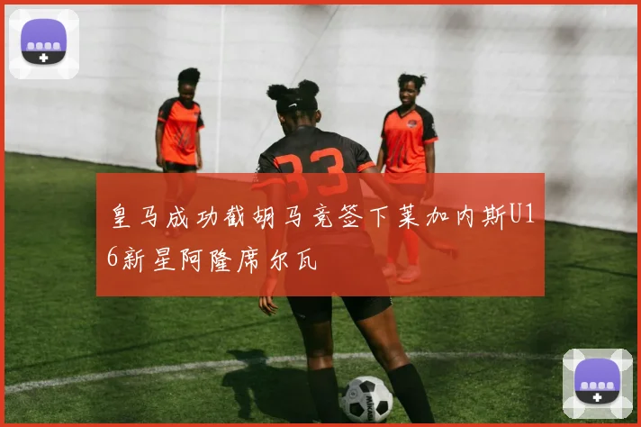 皇马成功截胡马竞签下莱加内斯U16新星阿隆席尔瓦