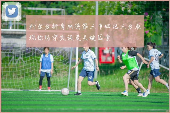 科尔分析肯纳德第三节四记三分表现称防守失误是关键因素