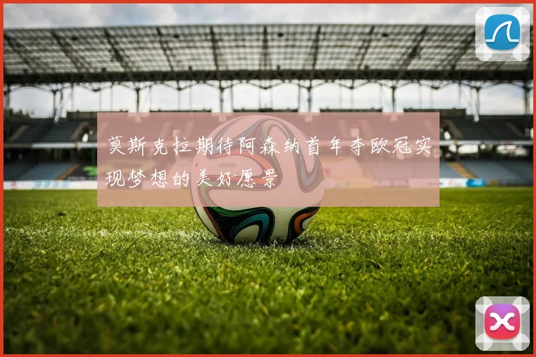 莫斯克拉期待阿森纳首年夺欧冠实现梦想的美好愿景