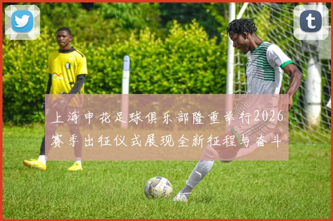 上海申花足球俱乐部隆重举行2026赛季出征仪式展现全新征程与奋斗目标