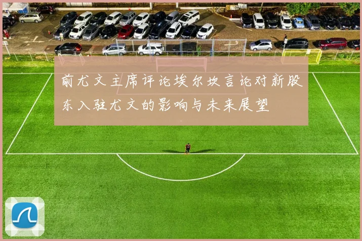 前尤文主席评论埃尔坎言论对新股东入驻尤文的影响与未来展望