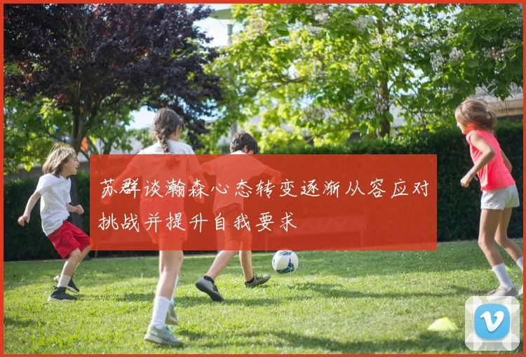 苏群谈瀚森心态转变逐渐从容应对挑战并提升自我要求