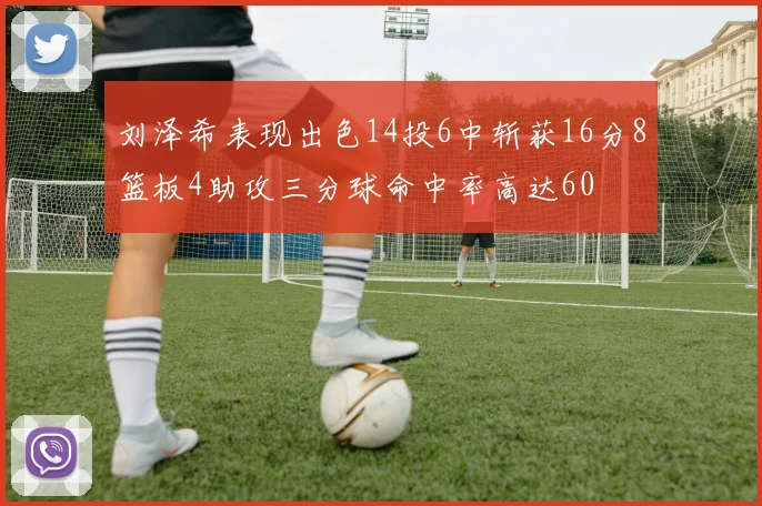 刘泽希表现出色14投6中斩获16分8篮板4助攻三分球命中率高达60