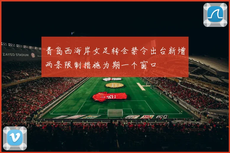 青岛西海岸女足转会禁令出台新增两条限制措施为期一个窗口