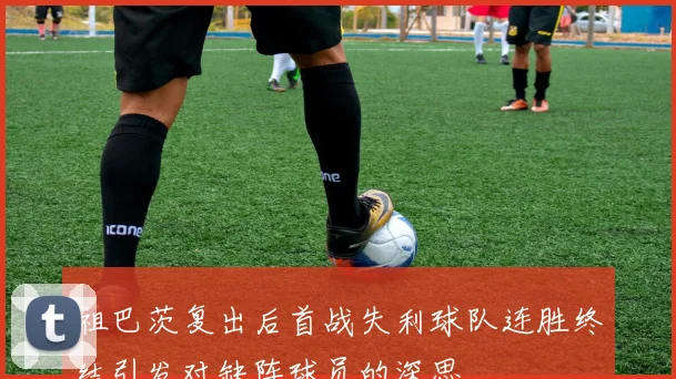 祖巴茨复出后首战失利球队连胜终结引发对缺阵球员的深思