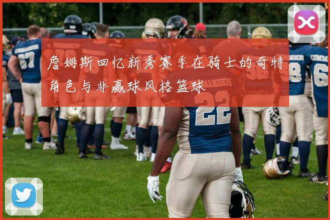 詹姆斯回忆新秀赛季在骑士的奇特角色与非赢球风格篮球