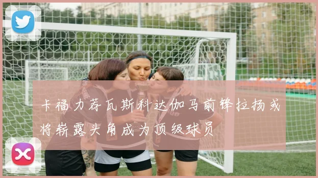 卡福力荐瓦斯科达伽马前锋拉扬或将崭露头角成为顶级球员