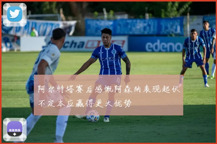 阿尔特塔赛后感慨阿森纳表现起伏不定本应赢得更大优势