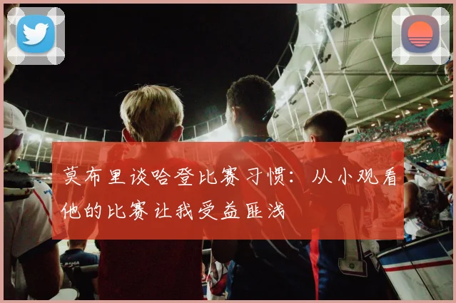 莫布里谈哈登比赛习惯：从小观看他的比赛让我受益匪浅