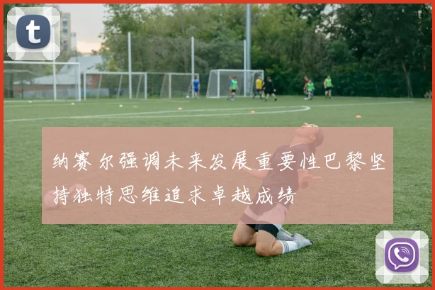 纳赛尔强调未来发展重要性巴黎坚持独特思维追求卓越成绩