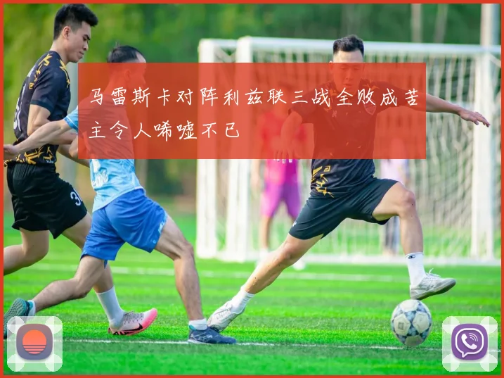 马雷斯卡对阵利兹联三战全败成苦主令人唏嘘不已