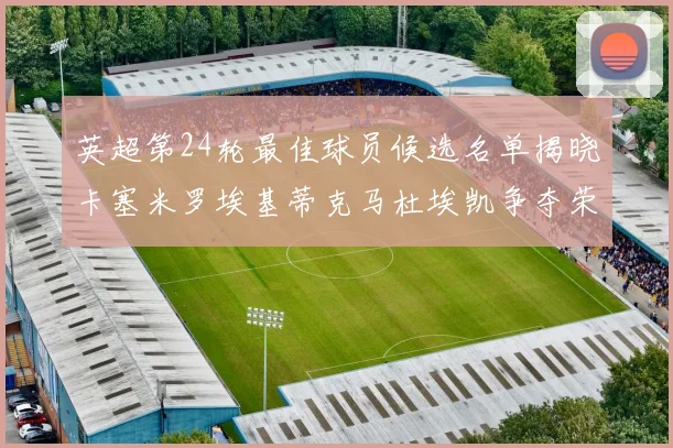 英超第24轮最佳球员候选名单揭晓卡塞米罗埃基蒂克马杜埃凯争夺荣誉