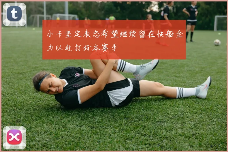 小卡坚定表态希望继续留在快船全力以赴打好本赛季