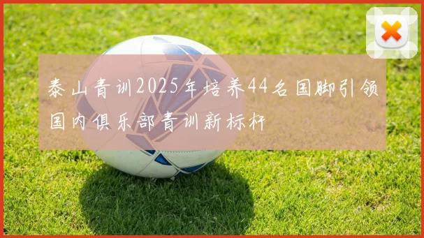 泰山青训2025年培养44名国脚引领国内俱乐部青训新标杆
