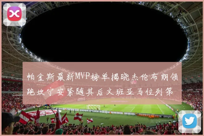 帕金斯最新MVP榜单揭晓杰伦布朗领跑坎宁安紧随其后文班亚马位列第三