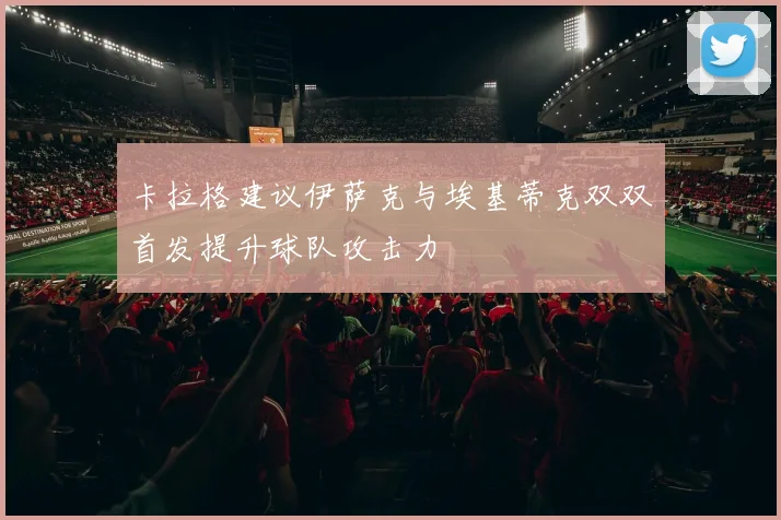 卡拉格建议伊萨克与埃基蒂克双双首发提升球队攻击力
