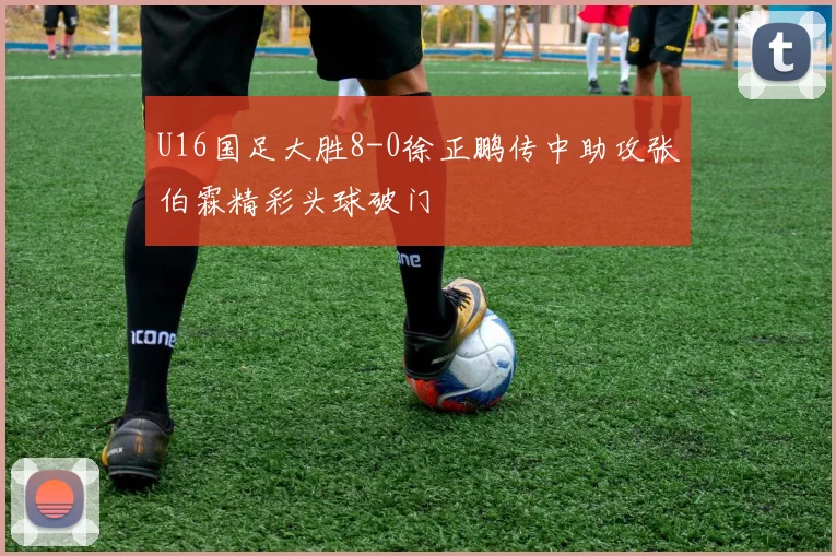 U16国足大胜8-0徐正鹏传中助攻张伯霖精彩头球破门