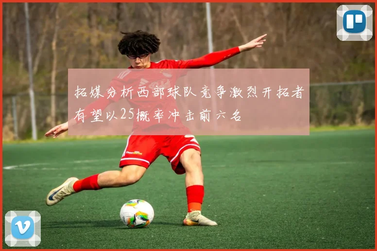 拓媒分析西部球队竞争激烈开拓者有望以25概率冲击前六名
