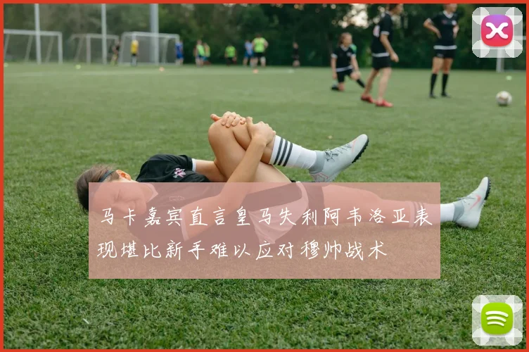 马卡嘉宾直言皇马失利阿韦洛亚表现堪比新手难以应对穆帅战术